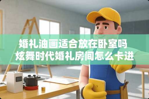 婚礼油画适合放在卧室吗 炫舞时代婚礼房间怎么卡进去，看那面的风景