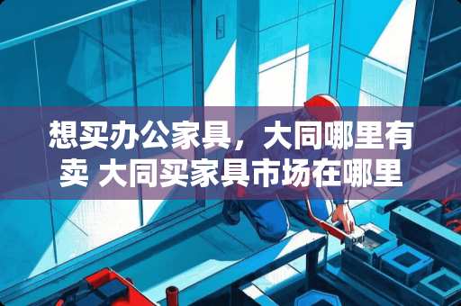 想买办公家具，大同哪里有卖 大同买家具市场在哪里