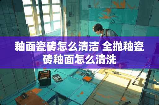 釉面瓷砖怎么清洁 全抛釉瓷砖釉面怎么清洗