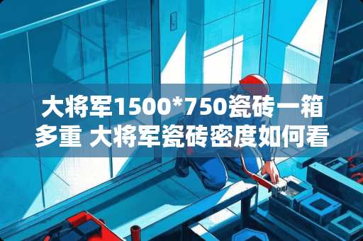 大将军1500*750瓷砖一箱多重 大将军瓷砖密度如何看