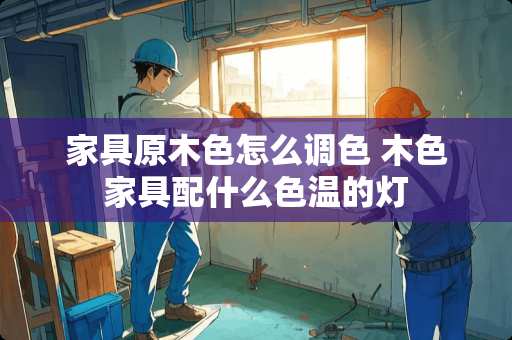 家具原木色怎么调色 木色家具配什么色温的灯