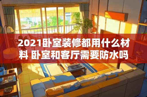 2021卧室装修都用什么材料 卧室和客厅需要防水吗？一般家庭装修都用什么材料做防水