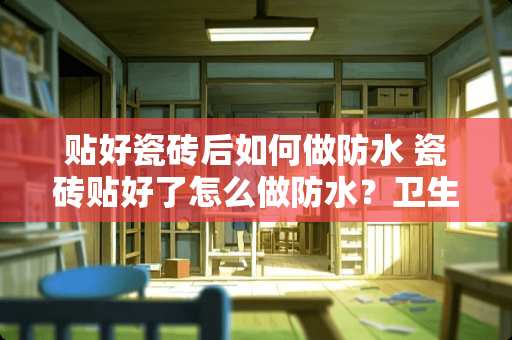 贴好瓷砖后如何做防水 瓷砖贴好了怎么做防水？卫生间贴瓷砖应该注意什么