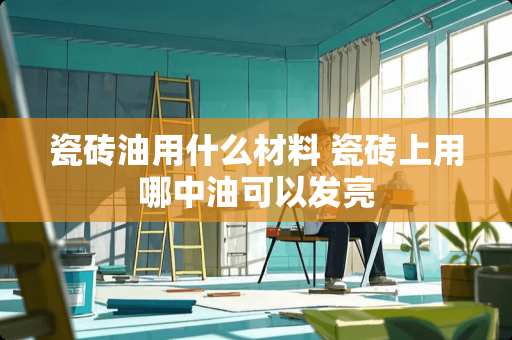 瓷砖油用什么材料 瓷砖上用哪中油可以发亮