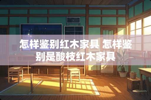 怎样鉴别红木家具 怎样鉴别是酸枝红木家具