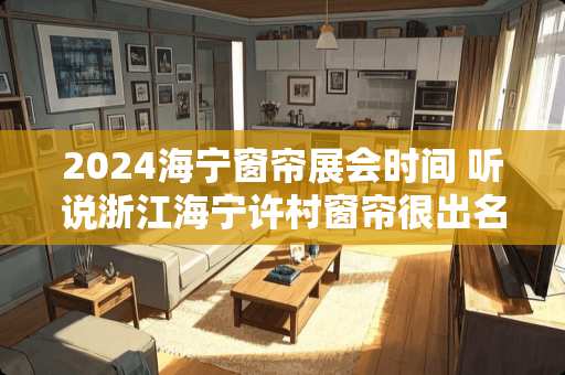 2024海宁窗帘展会时间 听说浙江海宁许村窗帘很出名，是不是啊