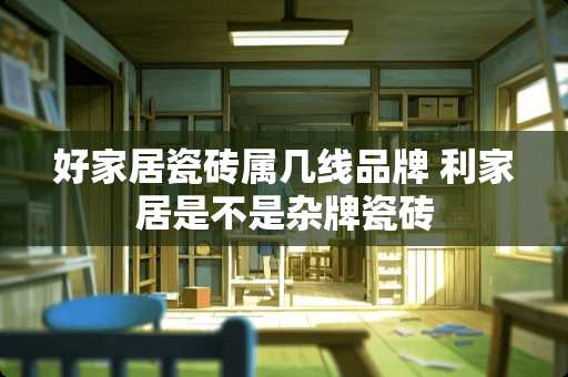 好家居瓷砖属几线品牌 利家居是不是杂牌瓷砖