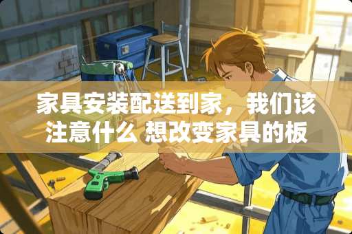 家具安装配送到家，我们该注意什么 想改变家具的板材颜色，可否喷涂油漆？要注意什么