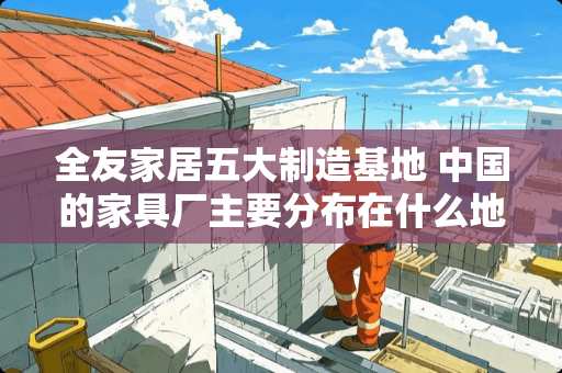 全友家居五大制造基地 中国的家具厂主要分布在什么地方?越具体越好