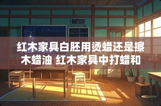 红木家具白胚用烫蜡还是擦木蜡油 红木家具中打蜡和烫蜡的区别是什么