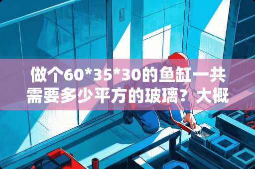 做个60*35*30的鱼缸一共需要多少平方的玻璃？大概多少钱平方 35玻璃一重箱多少平方