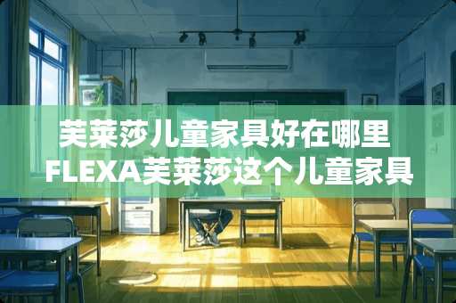 芙莱莎儿童家具好在哪里 FLEXA芙莱莎这个儿童家具品牌怎么样，有人了解过吗