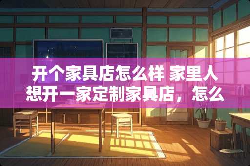 开个家具店怎么样 家里人想开一家定制家具店，怎么样