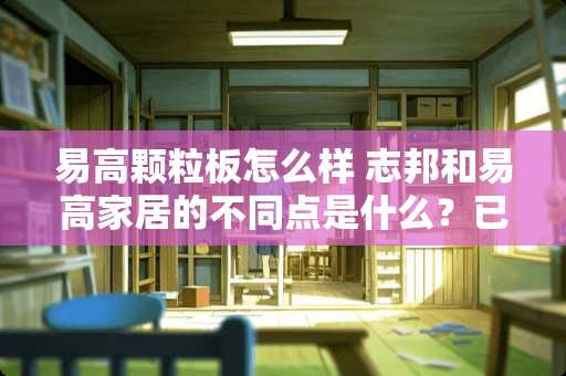 易高颗粒板怎么样 志邦和易高家居的不同点是什么？已改如何选择