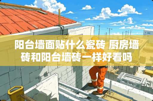 阳台墙面贴什么瓷砖 厨房墙砖和阳台墙砖一样好看吗