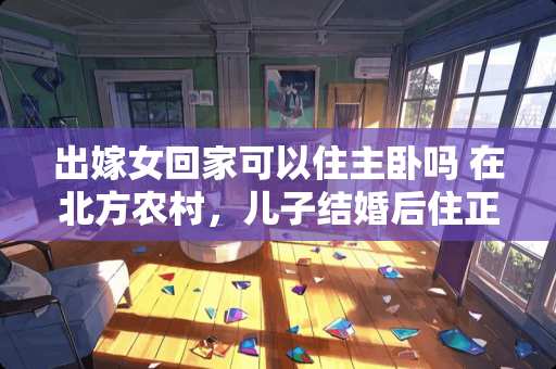 出嫁女回家可以住主卧吗 在北方农村，儿子结婚后住正房，父母住偏房现象普遍，为什么