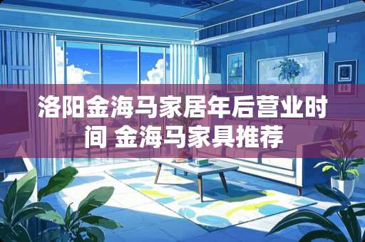 洛阳金海马家居年后营业时间 金海马家具推荐