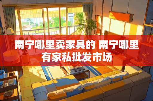 南宁哪里卖家具的 南宁哪里有家私批发市场