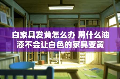白家具发黄怎么办 用什么油漆不会让白色的家具变黄