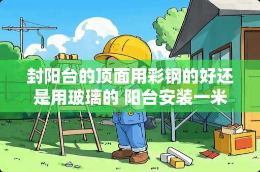 封阳台的顶面用彩钢的好还是用玻璃的 阳台安装一米高的彩钢护栏需多少钱一米（包工包料）能安装