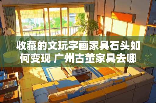 收藏的文玩字画家具石头如何变现 广州古董家具去哪里买