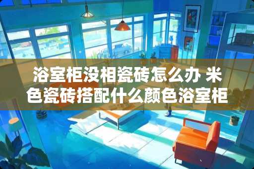 浴室柜没相瓷砖怎么办 米色瓷砖搭配什么颜色浴室柜