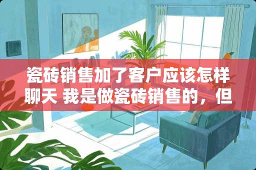 瓷砖销售加了客户应该怎样聊天 我是做瓷砖销售的，但要出去跑业务，我是个新手，该怎么做呢