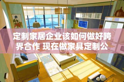 定制家居企业该如何做好跨界合作 现在做家具定制公司，需要什么条件