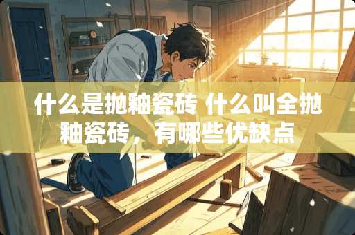 什么是抛釉瓷砖 什么叫全抛釉瓷砖，有哪些优缺点