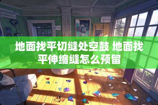 地面找平切缝处空鼓 地面找平伸缩缝怎么预留