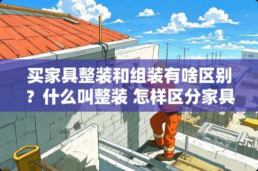 买家具整装和组装有啥区别？什么叫整装 怎样区分家具是整装还是组装