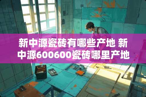 新中源瓷砖有哪些产地 新中源600600瓷砖哪里产地