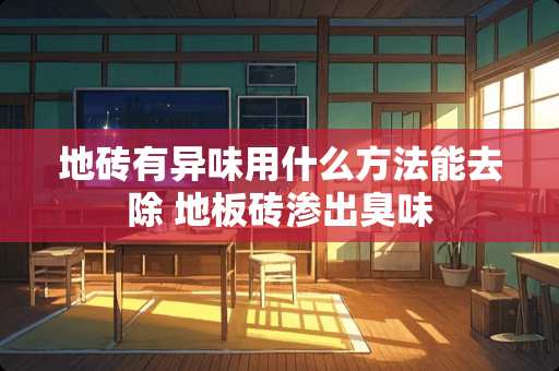 地砖有异味用什么方法能去除 地板砖渗出臭味