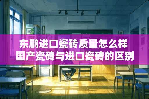 东鹏进口瓷砖质量怎么样 国产瓷砖与进口瓷砖的区别是什么