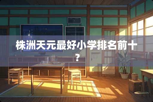 株洲天元最好小学排名前十？