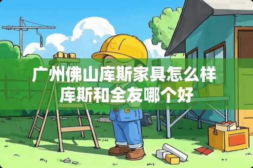 广州佛山库斯家具怎么样 库斯和全友哪个好