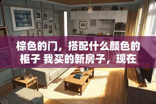 棕色的门，搭配什么颜色的柜子 我买的新房子，现在要搬新家，请问是把床家具之类的先提前搬进去？还是先搬灶具