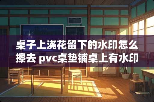 桌子上浇花留下的水印怎么擦去 pvc桌垫铺桌上有水印怎么处理 桌子上浇花留下的水印怎么擦去 pvc桌垫铺桌上有水印怎么处理
