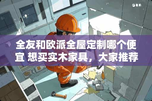 全友和欧派全屋定制哪个便宜 想买实木家具，大家推荐下哪个牌子性价比比较高啊