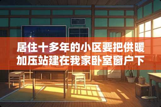 居住十多年的小区要把供暖加压站建在我家卧室窗户下，和楼仅有几米距离 卧室床柜的间距如何考虑