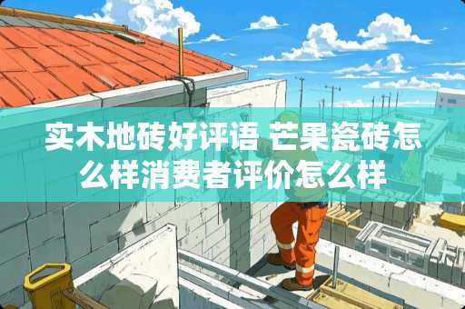 实木地砖好评语 芒果瓷砖怎么样消费者评价怎么样