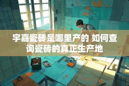 宇嘉瓷砖是哪里产的 如何查询瓷砖的真正生产地