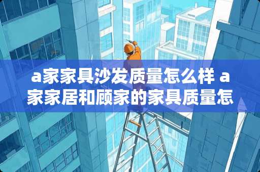 a家家具沙发质量怎么样 a家家居和顾家的家具质量怎么样