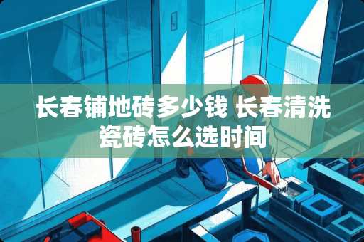 长春铺地砖多少钱 长春清洗瓷砖怎么选时间
