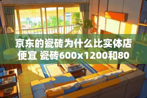 京东的瓷砖为什么比实体店便宜 瓷砖600x1200和800x800哪个便宜