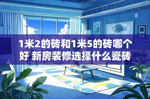 1米2的砖和1米5的砖哪个好 新房装修选择什么瓷砖比较好