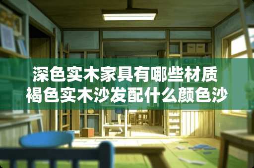 深色实木家具有哪些材质 褐色实木沙发配什么颜色沙发垫