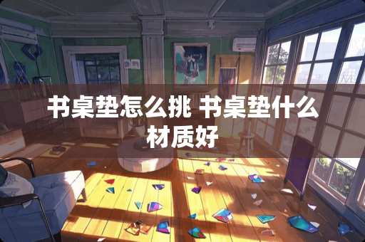 书桌垫怎么挑 书桌垫什么材质好 书桌垫怎么挑 书桌垫什么材质好