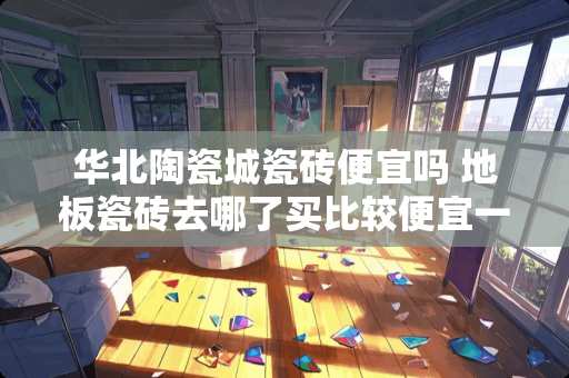 华北陶瓷城瓷砖便宜吗 地板瓷砖去哪了买比较便宜一点，靠谱一点？有谁晓得