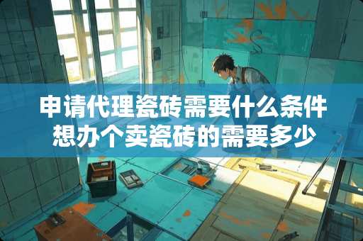 申请代理瓷砖需要什么条件 想办个卖瓷砖的需要多少本钱嘛？考虑到如何进货.不想加盟代理商感觉那样没钱赚有经验的朋友多少多少给意见